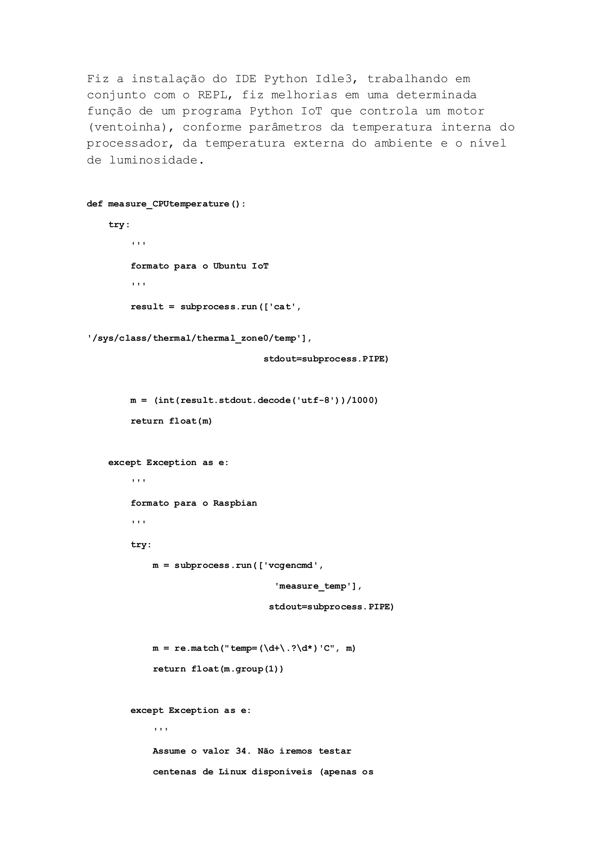 Fiz a instalação do IDE Python Idle3, trabalhando em
conjunto com o REPL, fiz melhorias em uma determinada
função de um programa Python IoT que controla um motor
(ventoinha), conforme parâmetros da temperatura interna do
processador, da temperatura externa do ambiente e o nível
de luminosidade.
def measure_CPUtemperature():
try:
'''
formato para o Ubuntu IoT
'''
result = subprocess.run(['cat',
'/sys/class/thermal/thermal_zone0/temp'],
stdout=subprocess.PIPE)
m = (int(result.stdout.decode('utf-8'))/1000)
return float(m)
except Exception as e:
'''
formato para o Raspbian
'''
try:
m = subprocess.run(['vcgencmd',
'measure_temp'],
stdout=subprocess.PIPE)
m = re.match("temp=(d+.?d*)'C", m)
return float(m.group(1))
except Exception as e:
'''
Assume o valor 34. Não iremos testar
centenas de Linux disponíveis (apenas os
 