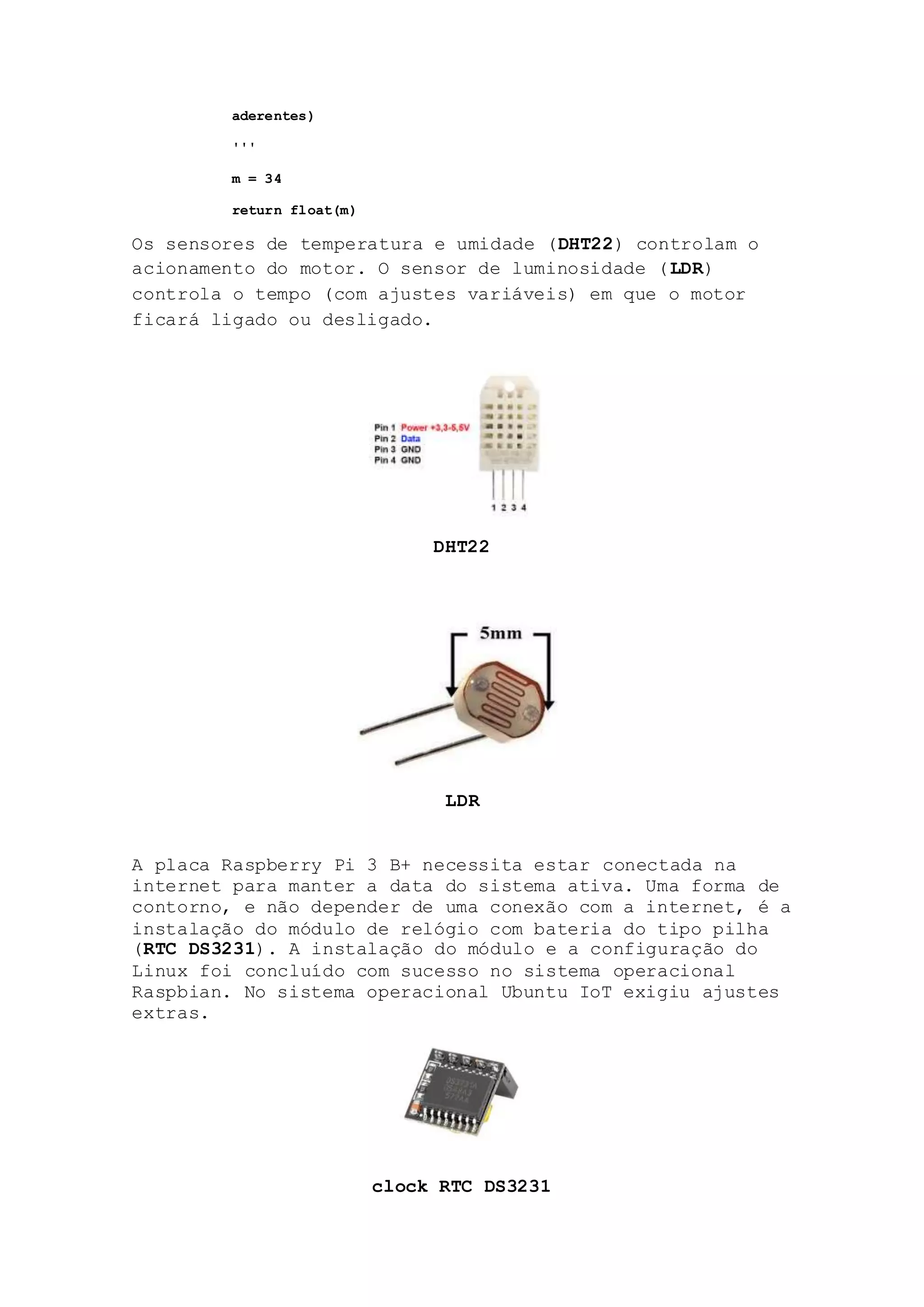 aderentes)
'''
m = 34
return float(m)
Os sensores de temperatura e umidade (DHT22) controlam o
acionamento do motor. O sensor de luminosidade (LDR)
controla o tempo (com ajustes variáveis) em que o motor
ficará ligado ou desligado.
DHT22
LDR
A placa Raspberry Pi 3 B+ necessita estar conectada na
internet para manter a data do sistema ativa. Uma forma de
contorno, e não depender de uma conexão com a internet, é a
instalação do módulo de relógio com bateria do tipo pilha
(RTC DS3231). A instalação do módulo e a configuração do
Linux foi concluído com sucesso no sistema operacional
Raspbian. No sistema operacional Ubuntu IoT exigiu ajustes
extras.
clock RTC DS3231
 