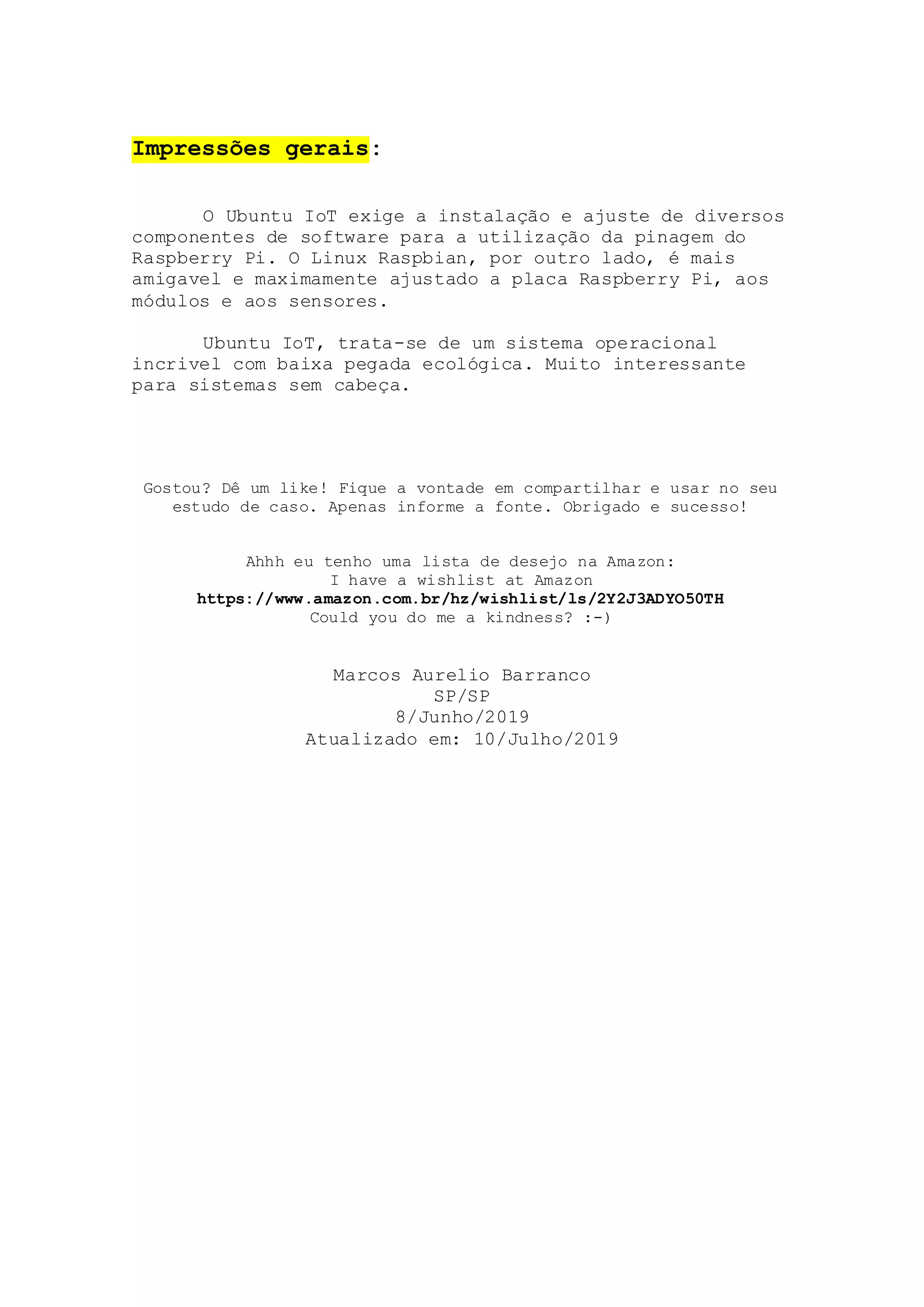 Impressões gerais:
O Ubuntu IoT exige a instalação e ajuste de diversos
componentes de software para a utilização da pinagem do
Raspberry Pi. O Linux Raspbian, por outro lado, é mais
amigavel e maximamente ajustado a placa Raspberry Pi, aos
módulos e aos sensores.
Ubuntu IoT, trata-se de um sistema operacional
incrivel com baixa pegada ecológica. Muito interessante
para sistemas sem cabeça.
Gostou? Dê um like! Fique a vontade em compartilhar e usar no seu
estudo de caso. Apenas informe a fonte. Obrigado e sucesso!
Ahhh eu tenho uma lista de desejo na Amazon:
I have a wishlist at Amazon
https://www.amazon.com.br/hz/wishlist/ls/2Y2J3ADYO50TH
Could you do me a kindness? :-)
Marcos Aurelio Barranco
SP/SP
8/Junho/2019
Atualizado em: 10/Julho/2019
 