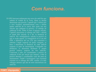 Com funciona.
                                                                file:///mnt/temp/oo/UNITAT%2010/Imatges/GPS%20diferencial.gif




     El GPS funciona mitjançant una xarxa de satèl·lits que
         orbiten al voltant de la Terra. Quan es desitja
         determinar una posició, l’aparell que s’utilitza per
         a això localitza automàticament com a mínim
         quatre satèl·lits de la xarxa, dels quals rep uns
         senyals que indiquen la posició i el rellotge de
         cadascun d’ells. Sobre la base d’aquests senyals,
         l’aparell sincronitza el rellotge del GPS i calcula
         el retard dels senyals, és a dir, la distància al
         satèl·lit. Per «triangulació» calcula la posició en
         què es troba aquest. La triangulació en el cas del
         GPS, a diferència del cas 2-D, que consisteix a
         esbrinar l’angle respecte de punts coneguts, es
         basa a determinar la distància de cada satèl·lit
         respecte al punt de mesurament. Conegudes les
         distàncies, es determina fàcilment la pròpia
         posició relativa respecte als tres satèl·lits.
         Coneixent, a més, les coordenades o posició de
         cadascun d’ells pel senyal que emeten, s’obté la
         posició absoluta o coordenades reals del punt de
         mesurament. També s’aconsegueix una exactitud
         extrema en el rellotge del GPS, similar a la dels
         rellotges atòmics que des de terra sincronitzen als
         satèl·lits.


FONT: Viquipèdia
 