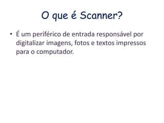 O que é Scanner? 
• É um periférico de entrada responsável por 
digitalizar imagens, fotos e textos impressos 
para o computador. 
 