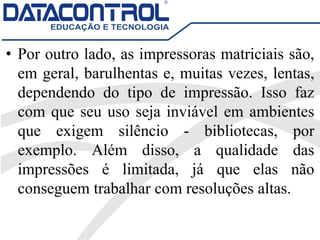 • Por outro lado, as impressoras matriciais são,
em geral, barulhentas e, muitas vezes, lentas,
dependendo do tipo de impressão. Isso faz
com que seu uso seja inviável em ambientes
que exigem silêncio - bibliotecas, por
exemplo. Além disso, a qualidade das
impressões é limitada, já que elas não
conseguem trabalhar com resoluções altas.
 