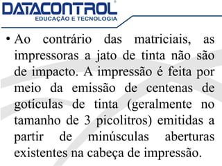 • Ao contrário das matriciais, as
impressoras a jato de tinta não são
de impacto. A impressão é feita por
meio da emissão de centenas de
gotículas de tinta (geralmente no
tamanho de 3 picolitros) emitidas a
partir de minúsculas aberturas
existentes na cabeça de impressão.
 