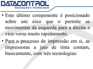• Este último componente é posicionado
sobre um eixo que o permite se
movimentar da esquerda para a direita e
vice-versa muito rapidamente.
• Para o processo de impressão em si, as
impressoras a jato de tinta contam,
basicamente, com três tecnologias:
 
