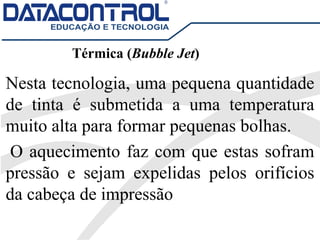Térmica (Bubble Jet)
Nesta tecnologia, uma pequena quantidade
de tinta é submetida a uma temperatura
muito alta para formar pequenas bolhas.
O aquecimento faz com que estas sofram
pressão e sejam expelidas pelos orifícios
da cabeça de impressão
 