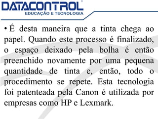 • É desta maneira que a tinta chega ao
papel. Quando este processo é finalizado,
o espaço deixado pela bolha é então
preenchido novamente por uma pequena
quantidade de tinta e, então, todo o
procedimento se repete. Esta tecnologia
foi patenteada pela Canon é utilizada por
empresas como HP e Lexmark.
 
