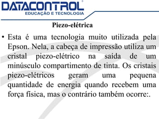 Piezo-elétrica
• Esta é uma tecnologia muito utilizada pela
Epson. Nela, a cabeça de impressão utiliza um
cristal piezo-elétrico na saída de um
minúsculo compartimento de tinta. Os cristais
piezo-elétricos geram uma pequena
quantidade de energia quando recebem uma
força física, mas o contrário também ocorre:.
 