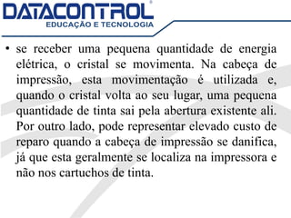 • se receber uma pequena quantidade de energia
elétrica, o cristal se movimenta. Na cabeça de
impressão, esta movimentação é utilizada e,
quando o cristal volta ao seu lugar, uma pequena
quantidade de tinta sai pela abertura existente ali.
Por outro lado, pode representar elevado custo de
reparo quando a cabeça de impressão se danifica,
já que esta geralmente se localiza na impressora e
não nos cartuchos de tinta.
 