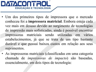 • Um dos primeiros tipos de impressora que o mercado
conheceu foi a impressora matricial. Embora esteja cada
vez mais em desuso devido ao surgimento de tecnologias
de impressão mais sofisticadas, ainda é possível encontrar
impressoras matriciais sendo utilizadas em vários
estabelecimentos, já que se trata de um tipo bastante
durável e que possui baixos custos em relação aos seus
suprimentos.
• As impressoras matriciais (classificadas em uma categoria
chamada de impressoras de impacto) são baseadas,
essencialmente, em dois tipos de tecnologia:
 