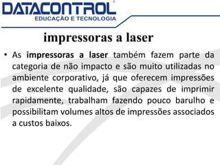 impressoras a laser
• As impressoras a laser também fazem parte da
categoria de não impacto e são muito utilizadas no
ambiente corporativo, já que oferecem impressões
de excelente qualidade, são capazes de imprimir
rapidamente, trabalham fazendo pouco barulho e
possibilitam volumes altos de impressões associados
a custos baixos.
 