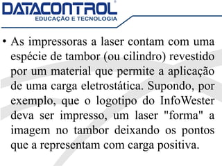 • As impressoras a laser contam com uma
espécie de tambor (ou cilindro) revestido
por um material que permite a aplicação
de uma carga eletrostática. Supondo, por
exemplo, que o logotipo do InfoWester
deva ser impresso, um laser "forma" a
imagem no tambor deixando os pontos
que a representam com carga positiva.
 