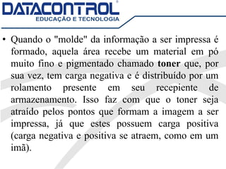 • Quando o "molde" da informação a ser impressa é
formado, aquela área recebe um material em pó
muito fino e pigmentado chamado toner que, por
sua vez, tem carga negativa e é distribuído por um
rolamento presente em seu recepiente de
armazenamento. Isso faz com que o toner seja
atraído pelos pontos que formam a imagem a ser
impressa, já que estes possuem carga positiva
(carga negativa e positiva se atraem, como em um
imã).
 