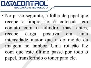 • No passo seguinte, a folha de papel que
recebe a impressão é colocada em
contato com o cilindro, mas, antes,
recebe carga positiva em uma
intensidade maior que a do molde da
imagem no tambor. Uma rotação faz
com que este último passe por todo o
papel, transferindo o toner para ele.
 