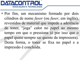 • Por fim, um mecanismo formado por dois
cilindros de nome fusor (ou fuser, em inglês),
revestidos de material que impede a aderência
de toner, “joga” calor no papel ao mesmo
tempo em que o pressiona (é por isso que o
papel quase sempre sai quente da impressora).
Desta forma, o toner se fixa no papel e a
impressão é concluída.
 