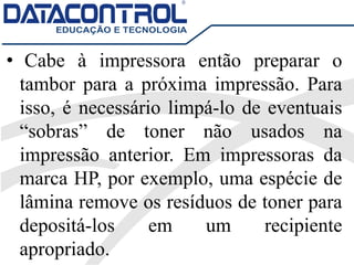 • Cabe à impressora então preparar o
tambor para a próxima impressão. Para
isso, é necessário limpá-lo de eventuais
“sobras” de toner não usados na
impressão anterior. Em impressoras da
marca HP, por exemplo, uma espécie de
lâmina remove os resíduos de toner para
depositá-los em um recipiente
apropriado.
 