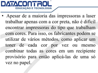 • Apesar de a maioria das impressoras a laser
trabalhar apenas com a cor preta, não é difícil
encontrar impressoras do tipo que trabalham
com cores. Para isso, os fabricantes podem se
utilizar de vários métodos, como aplicar um
toner de cada cor por vez ou mesmo
combinar todas as cores em um recipiente
provisório para então aplicá-las de uma só
vez no papel.
 