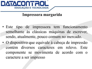 Impressora margarida
• Este tipo de impressora tem funcionamento
semelhante às clássicas máquinas de escrever,
sendo, atualmente, pouco comum no mercado.
• O dispositivo que equivale à cabeça de impressão
contém diversos caracteres em relevo. Este
componente se movimenta de acordo com o
caractere a ser impresso
 