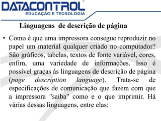 Linguagens de descrição de página
• Como é que uma impressora consegue reproduzir no
papel um material qualquer criado no computador?
São gráficos, tabelas, textos de fonte variável, cores,
enfim, uma variedade de informações. Isso é
possível graças às linguagens de descrição de página
(page description language). Trata-se de
especificações de comunicação que fazem com que
a impressora "saiba" como e o que imprimir. Há
várias dessas linguagens, entre elas:
 