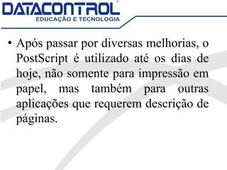 • Após passar por diversas melhorias, o
PostScript é utilizado até os dias de
hoje, não somente para impressão em
papel, mas também para outras
aplicações que requerem descrição de
páginas.
 