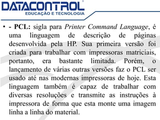 • - PCL: sigla para Printer Command Language, é
uma linguagem de descrição de páginas
desenvolvida pela HP. Sua primeira versão foi
criada para trabalhar com impressoras matriciais,
portanto, era bastante limitada. Porém, o
lançamento de várias outras versões faz o PCL ser
usado até nas modernas impressoras de hoje. Esta
linguagem também é capaz de trabalhar com
diversas resoluções e transmite as instruções à
impressora de forma que esta monte uma imagem
linha a linha do material.
 