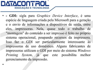 • - GDI: sigla para Graphics Device Interface, é uma
espécie de linguagem criada pela Microsoft para a geração
e o envio de informações a dispositivos de saída, entre
eles, impressoras. Nela, quase todo o trabalho de
"montagem" do conteúdo a ser impresso é feito no próprio
sistema operacional, poupando recursos da impressora.
Isso faz o GDI ser particularmente interessante às
impressoras de uso doméstico. Alguns fabricantes de
impressoras utilizam o GDI por meio do sistema Windows
Printing System, já que este possibilita melhor
gerenciamento da impressão.
•
 