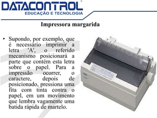Impressora margarida
• Supondo, por exemplo, que
é necessário imprimir a
letra 'A', o referido
mecanismo posicionará a
parte que contém esta letra
sobre o papel. Para a
impressão ocorrer, o
caractere, depois de
posicionado, pressiona uma
fita com tinta contra o
papel, em um movimento
que lembra vagamente uma
batida rápida de martelo.
 