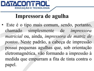 Impressora de agulha
• Este é o tipo mais comum, sendo, portanto,
chamado simplesmente de impressora
matricial ou, ainda, impressora de matriz de
pontos. Neste padrão, a cabeça de impressão
possui pequenas agulhas que, sob orientação
eletromagnética, vão formando a impressão à
medida que empurram a fita de tinta contra o
papel.
 