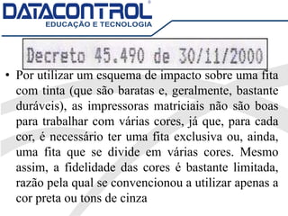 • Por utilizar um esquema de impacto sobre uma fita
com tinta (que são baratas e, geralmente, bastante
duráveis), as impressoras matriciais não são boas
para trabalhar com várias cores, já que, para cada
cor, é necessário ter uma fita exclusiva ou, ainda,
uma fita que se divide em várias cores. Mesmo
assim, a fidelidade das cores é bastante limitada,
razão pela qual se convencionou a utilizar apenas a
cor preta ou tons de cinza
 