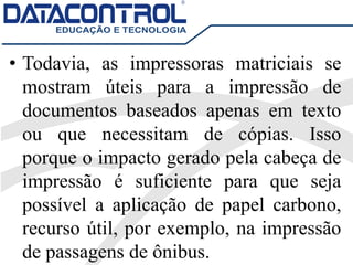 • Todavia, as impressoras matriciais se
mostram úteis para a impressão de
documentos baseados apenas em texto
ou que necessitam de cópias. Isso
porque o impacto gerado pela cabeça de
impressão é suficiente para que seja
possível a aplicação de papel carbono,
recurso útil, por exemplo, na impressão
de passagens de ônibus.
 