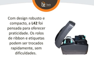 Com design robusto e
compacto, a L42 foi
pensada para oferecer
praticidade. Os rolos
de ribbon e etiquetas
podem ser troca...
