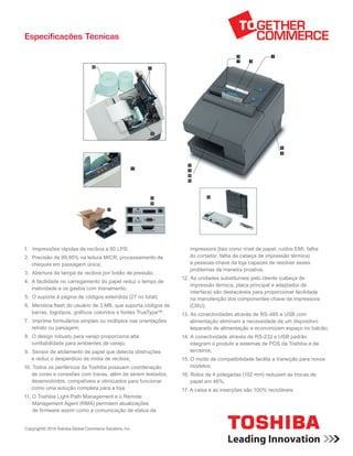 Especificações Técnicas
1. Impressões rápidas de recibos a 80 LPS;
2. Precisão de 99,95% na leitura MICR; processamento de
cheques em passagem única;
3. Abertura da tampa de recibos por botão de pressão;
4. A facilidade no carregamento do papel reduz o tempo de
inatividade e os gastos com treinamento;
5. O suporte à página de códigos estendida (27 no total);
6. Memória flash do usuário de 3 MB, que suporta códigos de
barras, logotipos, gráficos coloridos e fontes TrueType™;
7. Imprime formulários simples ou múltiplos nas orientações
retrato ou paisagem;
8. O design robusto para varejo proporciona alta
confiabilidade para ambientes de varejo;
9. Sensor de atolamento de papel que detecta obstruções
e reduz o desperdício de mídia de recibos;
10. Todos os periféricos da Toshiba possuem coordenação 	
de cores e conexões com travas, além de serem testados,
desenvolvidos, compatíveis e otimizados para funcionar
como uma solução completa para a loja;
11. O Toshiba Light-Path Management e o Remote
Management Agent (RMA) permitem atualizações
de firmware assim como a comunicação de status da
impressora (tais como nível de papel, ruídos EMI, falha
do cortador, falha da cabeça de impressão térmica)
a pessoas-chave da loja capazes de resolver esses
problemas de maneira proativa;
12. As unidades substituíveis pelo cliente (cabeça de
impressão térmica, placa principal e adaptador de
interface) são destacáveis para proporcionar facilidade
na manutenção dos componentes-chave da impressora
(CRU);
13. As conectividades através de RS-485 e USB com
alimentação eliminam a necessidade de um dispositivo
separado de alimentação e economizam espaço no balcão;
14. A conectividade através de RS-232 e USB padrão
integram o produto a sistemas de POS da Toshiba e de
terceiros;
15. O modo de compatibilidade facilita a transição para novos
modelos;
16. Rolos de 4 polegadas (102 mm) reduzem as trocas de
papel em 46%;
17. A caixa e as inserções são 100% recicláveis.
Copyright© 2014 Toshiba Global Commerce Solutions, Inc.
 