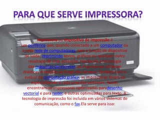 impressora ou dispositivo de impressão é 
um periférico que, quando conectado a um computador ou 
a uma rede de computadores, tem a função de dispositivo 
de saída, imprimindo textos, gráficos ou qualquer outro 
resultado de uma aplicação. Herdando a tecnologia 
das máquinas-de-escrever, as impressoras sofreram 
drásticas mutações ao longo dos tempos. Também com o 
evoluir da computação gráfica, as impressoras foram-se 
especializando a cada uma das vertentes. Assim, 
encontram-se impressoras optimizadas paradesenho 
vectorial e para raster, e outras optimizadas para texto. A 
tecnologia de impressão foi incluída em vários sistemas de 
comunicação, como o fax.Ela serve para isso: 
 