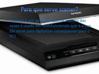 • Scanner é um aparelho que na maioria das 
vezes é usada em multifuncionais que é a sua. 
Ele serve para digitalizar coisas(passar para o 
PC) 
 
