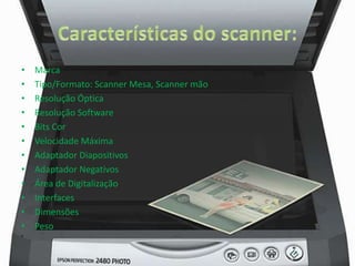 • Marca 
• Tipo/Formato: Scanner Mesa, Scanner mão 
• Resolução Óptica 
• Resolução Software 
• Bits Cor 
• Velocidade Máxima 
• Adaptador Diapositivos 
• Adaptador Negativos 
• Área de Digitalização 
• Interfaces 
• Dimensões 
• Peso 
• 
