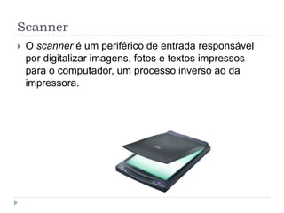 Scanner
   O scanner é um periférico de entrada responsável
    por digitalizar imagens, fotos e textos impressos
    para o computador, um processo inverso ao da
    impressora.
 