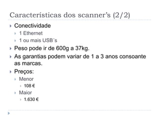 Características dos scanner’s (2/2)
   Conectividade
       1 Ethernet
       1 ou mais USB´s
   Peso pode ir de 600g a 37kg.
   As garantias podem variar de 1 a 3 anos consoante
    as marcas.
   Preços:
       Menor
           108 €
       Maior
           1.630 €
 
