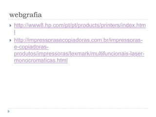 webgrafia
   http://www8.hp.com/pt/pt/products/printers/index.htm
    l
   http://impressorasecopiadoras.com.br/impressoras-
    e-copiadoras-
    produtos/impressoras/lexmark/multifuncionais-laser-
    monocromaticas.html
 
