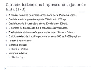 Características das impressoras a jacto de
tinta (1/3)
   A escala de cores das impressoras pode ser a Preto e a cores.
   Qualidades de impressão a preto 600 dpi até 1200 dpi.
   Qualidades de impressão a cores 600 dpi até 4800 dpi.
   O número de tinteiros de 1 a 8 consoante a impressora.
   A Velocidade de impressão pode variar entre 10ppm a 34ppm.
   O ciclo máximo de trabalho pode variar entre 500 as 25000 paginas.
   Podem o não ter ecrã.
   Memoria padrão:
       32mb a 512mb
   Memoria máxima:
       32mb a 1gb
 