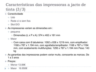 Características das impressoras a jacto de
tinta (3/3)
   Conectividade
     Usb
     Rede c/ e sem fios
     Slot EIO

   As impressoras variam as dimensões em :
     pequena
        Dimensões (L x P x A): 574 x 402 x 181 mm
     Maior
        Com caixa com 8 tabuleiros: 1092 x 838 x 1219 mm, com empilhador:
         1168 x 787 x 1.194 mm, com agrafador/empilhador: 1168 x 787 x 1194
         mm, com acabamento multifunções: 1295 x 787 x 1.194 mm Peso: 143
         kg
   As garantias das impressoras podem variar muito, consoante as marcas. De
    1 a 3 anos
   Preços:
     Menor 13.88€
     Maior 16.950€
 