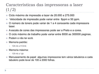 Características das impressoras a laser
(1/2)
   Ciclo máximo de impressão a lazer de 20.000 a 275.000
   Velocidade de impressão pode variar entre 8ppm e 50 ppm.
   O número de toners pode variar de 1 a 4 consoante cada impressora
    laser.
   A escala de cores das impressoras pode ser a Preto e a cores.
   O ciclo máximo de trabalho pode variar entre 8000 as 300000 paginas.
   Podem o não ter ecrã.
   Memoria padrão:
       128 mb a 512mb

   Memoria máxima:
       128 mb a 1gb
   Manuseamento de papel algumas impressoras tem vários tabuleiros e cada
    tabuleiro pode levar de 100 a 2000 folhas.
 