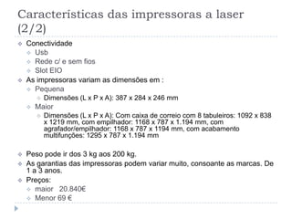 Características das impressoras a laser
(2/2)
   Conectividade
     Usb
     Rede c/ e sem fios
     Slot EIO
   As impressoras variam as dimensões em :
     Pequena
           Dimensões (L x P x A): 387 x 284 x 246 mm
       Maior
           Dimensões (L x P x A): Com caixa de correio com 8 tabuleiros: 1092 x 838
            x 1219 mm, com empilhador: 1168 x 787 x 1.194 mm, com
            agrafador/empilhador: 1168 x 787 x 1194 mm, com acabamento
            multifunções: 1295 x 787 x 1.194 mm

   Peso pode ir dos 3 kg aos 200 kg.
   As garantias das impressoras podem variar muito, consoante as marcas. De
    1 a 3 anos.
   Preços:
     maior 20.840€
     Menor 69 €
 