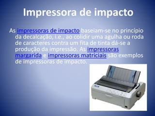 Impressora de impacto 
As impressoras de impacto baseiam-se no princípio 
da decalcação, i.e., ao colidir uma agulha ou roda 
de caracteres contra um fita de tinta dá-se a 
produção da impressão. As impressoras 
margarida e impressoras matriciais são exemplos 
de impressoras de impacto. 
 