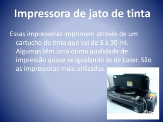 Impressora de jato de tinta 
Essas impressoras imprimem através de um 
cartucho de tinta que vai de 3 à 30 ml. 
Algumas têm uma ótima qualidade de 
impressão quase se igualando às de Laser. São 
as impressoras mais utilizadas. 
 