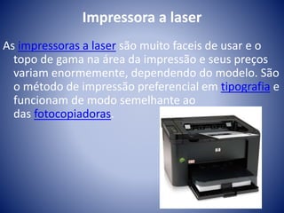 Impressora a laser 
As impressoras a laser são muito faceis de usar e o 
topo de gama na área da impressão e seus preços 
variam enormemente, dependendo do modelo. São 
o método de impressão preferencial em tipografia e 
funcionam de modo semelhante ao 
das fotocopiadoras. 
 
