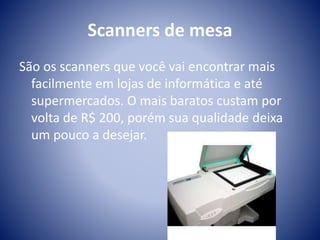Scanners de mesa 
São os scanners que você vai encontrar mais 
facilmente em lojas de informática e até 
supermercados. O mais baratos custam por 
volta de R$ 200, porém sua qualidade deixa 
um pouco a desejar. 
 