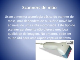 Scanners de mão 
Usam a mesma tecnologia básica do scanner de 
mesa, mas dependem de o usuário movê-los 
ao invés de uma cinta motorizada. Este tipo de 
scanner geralmente não oferece uma boa 
qualidade de imagem. No entanto, pode ser 
muito útil para uma rápida captura de texto. 
 