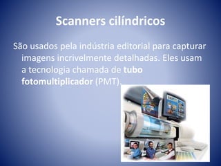 Scanners cilíndricos 
São usados pela indústria editorial para capturar 
imagens incrivelmente detalhadas. Eles usam 
a tecnologia chamada de tubo 
fotomultiplicador (PMT). 
 