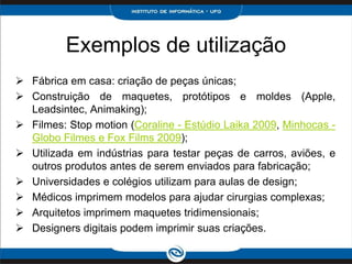 Exemplos de utilização
 Fábrica em casa: criação de peças únicas;
 Construição de maquetes, protótipos e moldes (Apple,
  Leadsintec, Animaking);
 Filmes: Stop motion (Coraline - Estúdio Laika 2009, Minhocas -
  Globo Filmes e Fox Films 2009);
 Utilizada em indústrias para testar peças de carros, aviões, e
  outros produtos antes de serem enviados para fabricação;
 Universidades e colégios utilizam para aulas de design;
 Médicos imprimem modelos para ajudar cirurgias complexas;
 Arquitetos imprimem maquetes tridimensionais;
 Designers digitais podem imprimir suas criações.
 