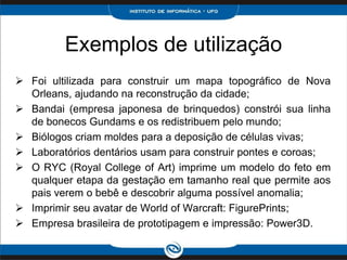 Exemplos de utilização
 Foi ultilizada para construir um mapa topográfico de Nova
  Orleans, ajudando na reconstrução da cidade;
 Bandai (empresa japonesa de brinquedos) constrói sua linha
  de bonecos Gundams e os redistribuem pelo mundo;
 Biólogos criam moldes para a deposição de células vivas;
 Laboratórios dentários usam para construir pontes e coroas;
 O RYC (Royal College of Art) imprime um modelo do feto em
  qualquer etapa da gestação em tamanho real que permite aos
  pais verem o bebê e descobrir alguma possível anomalia;
 Imprimir seu avatar de World of Warcraft: FigurePrints;
 Empresa brasileira de prototipagem e impressão: Power3D.
 