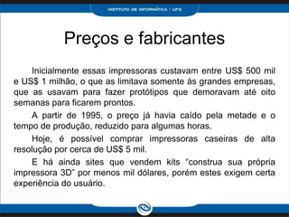 Preços e fabricantes
    Inicialmente essas impressoras custavam entre US$ 500 mil
e US$ 1 milhão, o que as limitava somente às grandes empresas,
que as usavam para fazer protótipos que demoravam até oito
semanas para ficarem prontos.
    A partir de 1995, o preço já havia caído pela metade e o
tempo de produção, reduzido para algumas horas.
    Hoje, é possível comprar impressoras caseiras de alta
resolução por cerca de US$ 5 mil.
    E há ainda sites que vendem kits “construa sua própria
impressora 3D” por menos mil dólares, porém estes exigem certa
experiência do usuário.
 